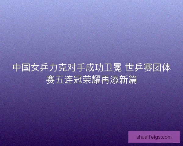 中国女乒力克对手成功卫冕 世乒赛团体赛五连冠荣耀再添新篇